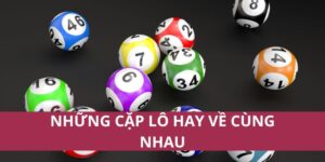 Những Cặp Lô Hay Về Cùng Nhau Giúp Tăng Cơ Hội Trúng Thưởng